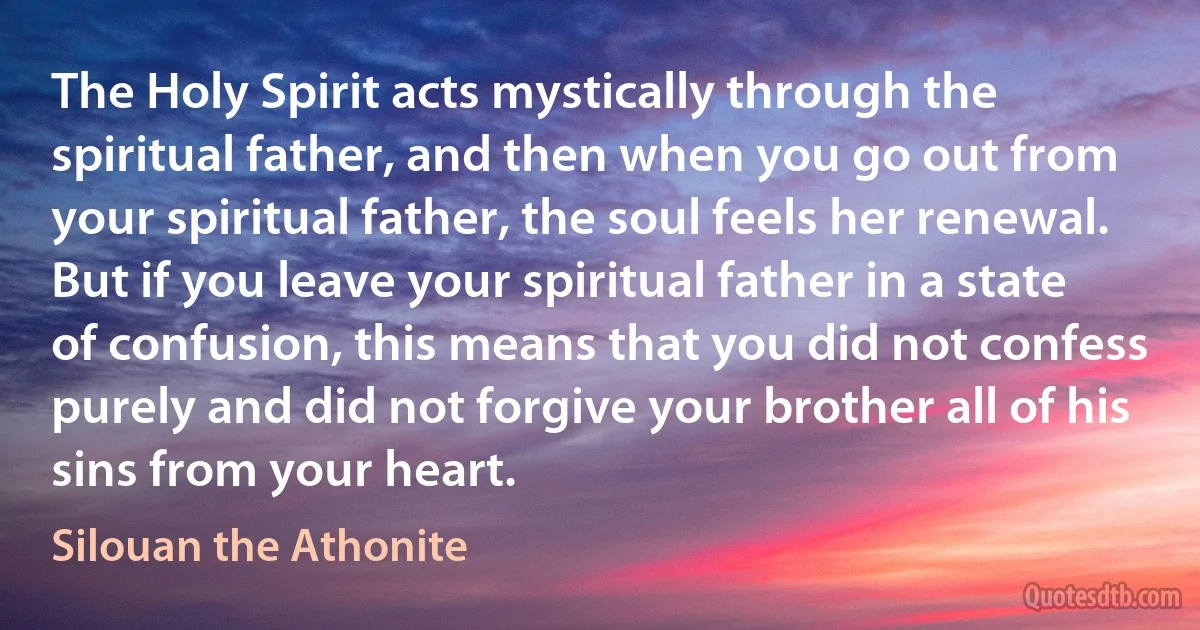 The Holy Spirit acts mystically through the spiritual father, and then when you go out from your spiritual father, the soul feels her renewal. But if you leave your spiritual father in a state of confusion, this means that you did not confess purely and did not forgive your brother all of his sins from your heart. (Silouan the Athonite)