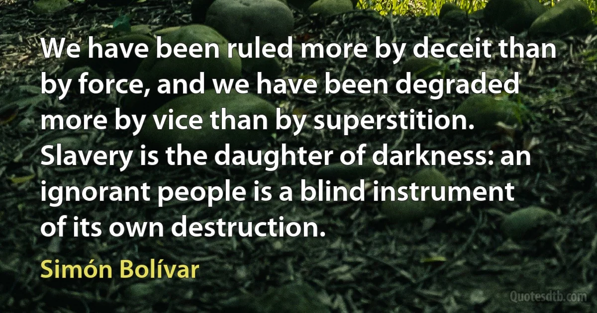 We have been ruled more by deceit than by force, and we have been degraded more by vice than by superstition. Slavery is the daughter of darkness: an ignorant people is a blind instrument of its own destruction. (Simón Bolívar)