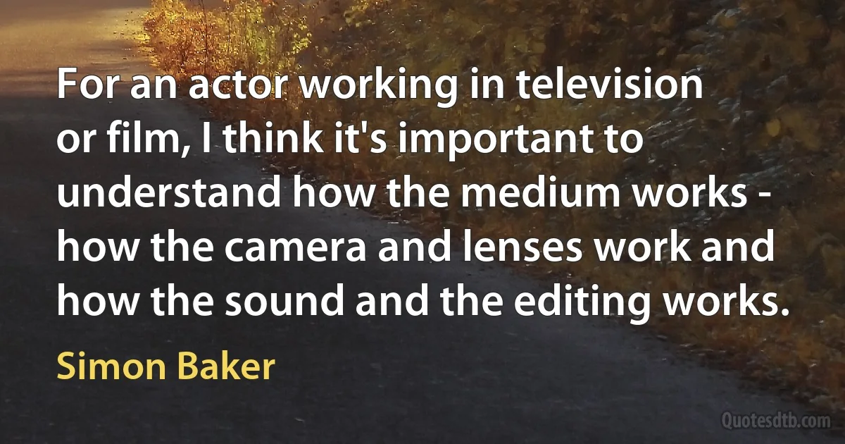 For an actor working in television or film, I think it's important to understand how the medium works - how the camera and lenses work and how the sound and the editing works. (Simon Baker)