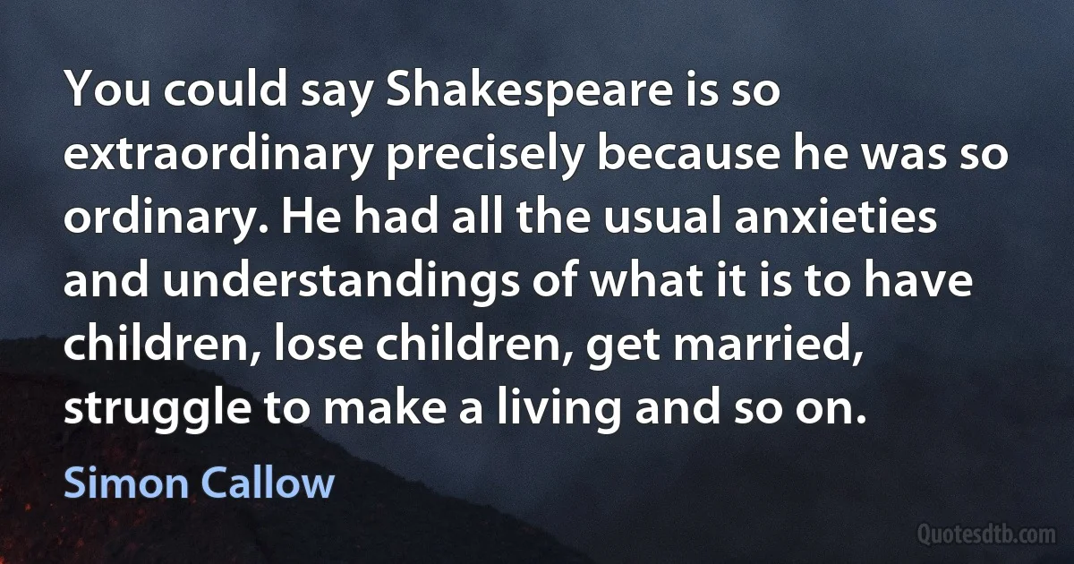 You could say Shakespeare is so extraordinary precisely because he was so ordinary. He had all the usual anxieties and understandings of what it is to have children, lose children, get married, struggle to make a living and so on. (Simon Callow)