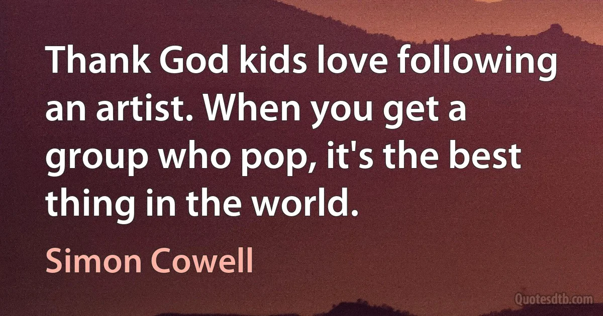 Thank God kids love following an artist. When you get a group who pop, it's the best thing in the world. (Simon Cowell)