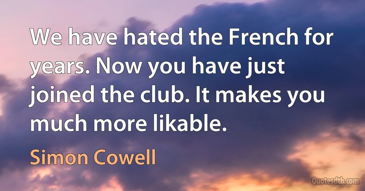 We have hated the French for years. Now you have just joined the club. It makes you much more likable. (Simon Cowell)