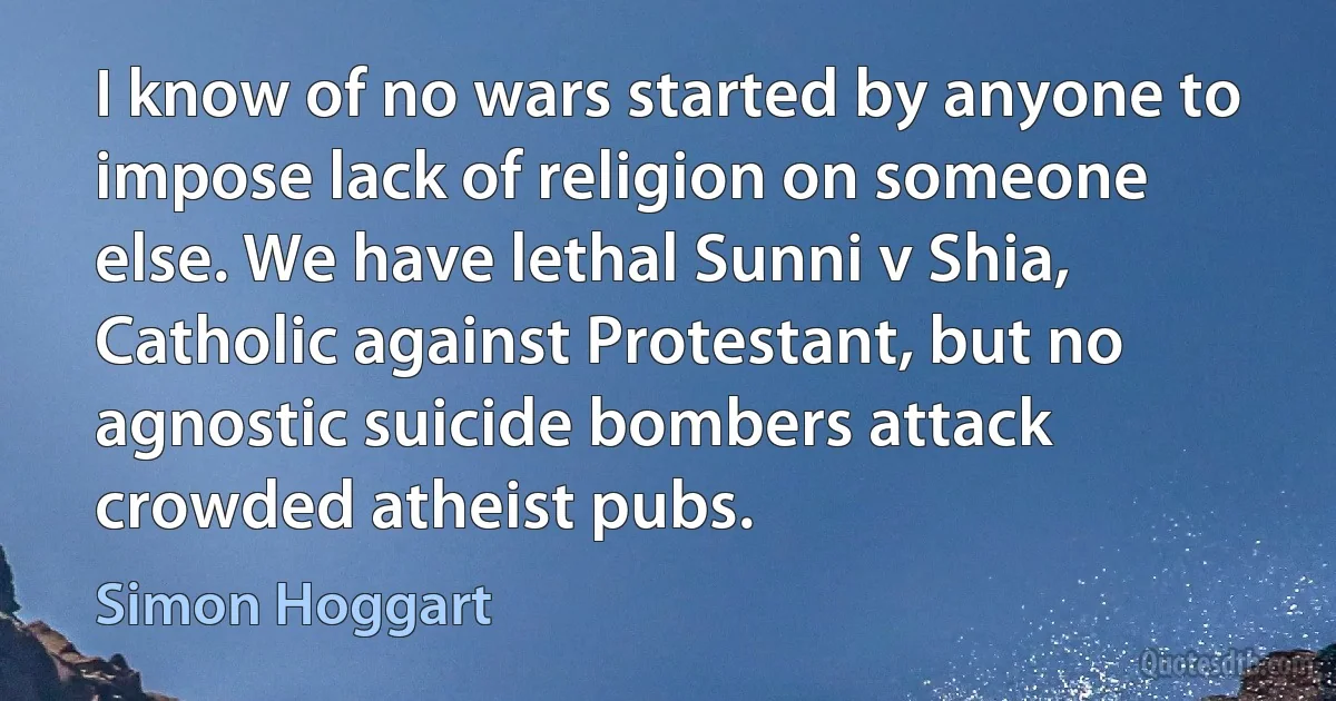 I know of no wars started by anyone to impose lack of religion on someone else. We have lethal Sunni v Shia, Catholic against Protestant, but no agnostic suicide bombers attack crowded atheist pubs. (Simon Hoggart)