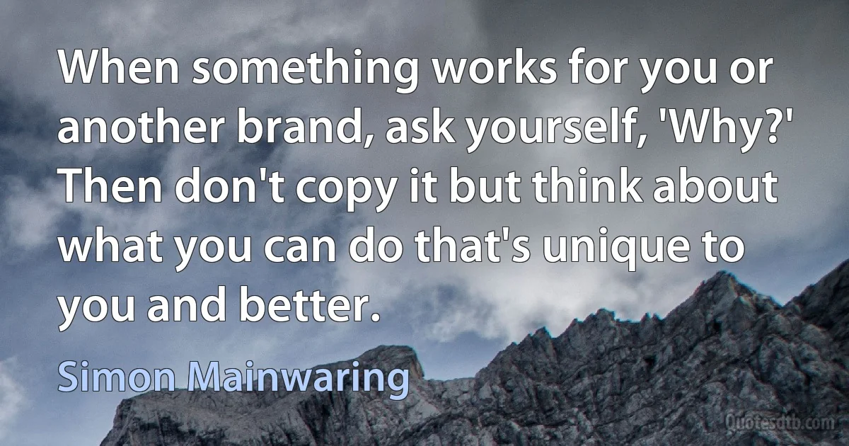 When something works for you or another brand, ask yourself, 'Why?' Then don't copy it but think about what you can do that's unique to you and better. (Simon Mainwaring)