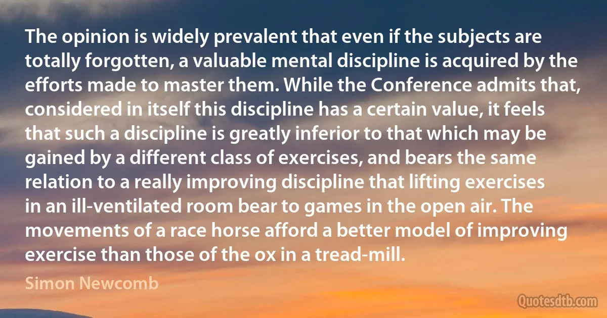 The opinion is widely prevalent that even if the subjects are totally forgotten, a valuable mental discipline is acquired by the efforts made to master them. While the Conference admits that, considered in itself this discipline has a certain value, it feels that such a discipline is greatly inferior to that which may be gained by a different class of exercises, and bears the same relation to a really improving discipline that lifting exercises in an ill-ventilated room bear to games in the open air. The movements of a race horse afford a better model of improving exercise than those of the ox in a tread-mill. (Simon Newcomb)