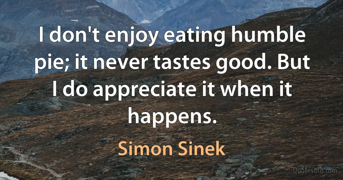 I don't enjoy eating humble pie; it never tastes good. But I do appreciate it when it happens. (Simon Sinek)