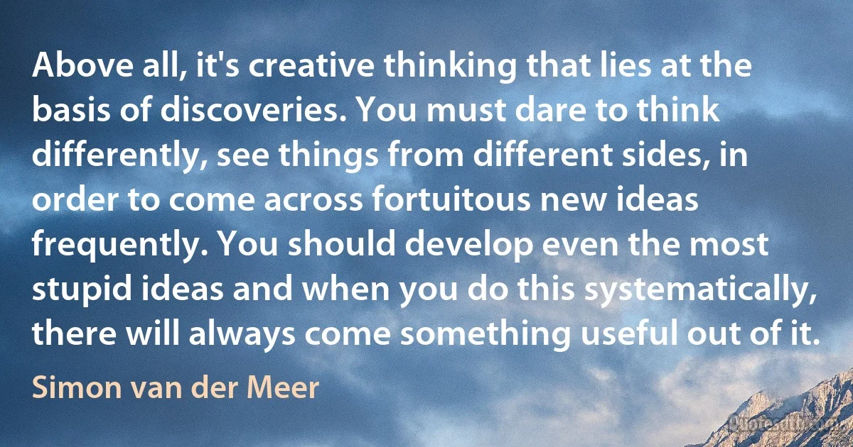 Above all, it's creative thinking that lies at the basis of discoveries. You must dare to think differently, see things from different sides, in order to come across fortuitous new ideas frequently. You should develop even the most stupid ideas and when you do this systematically, there will always come something useful out of it. (Simon van der Meer)