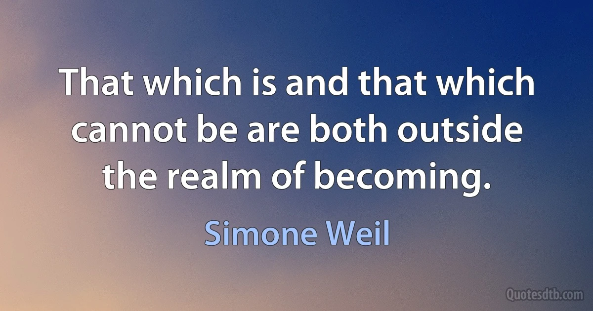 That which is and that which cannot be are both outside the realm of becoming. (Simone Weil)