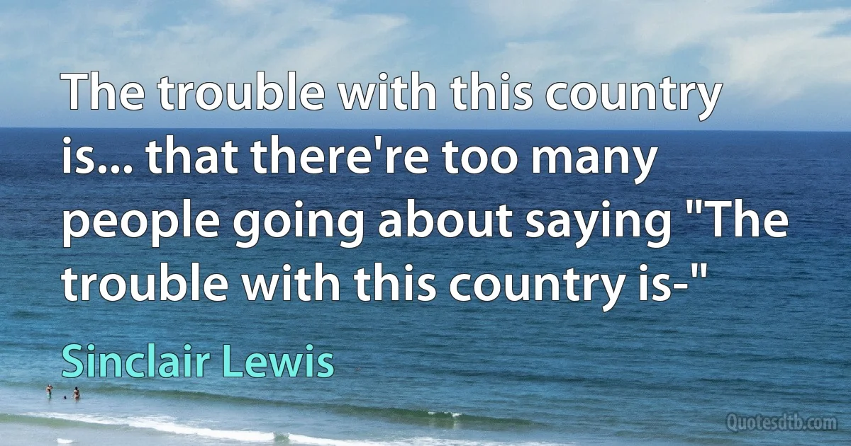 The trouble with this country is... that there're too many people going about saying "The trouble with this country is-" (Sinclair Lewis)