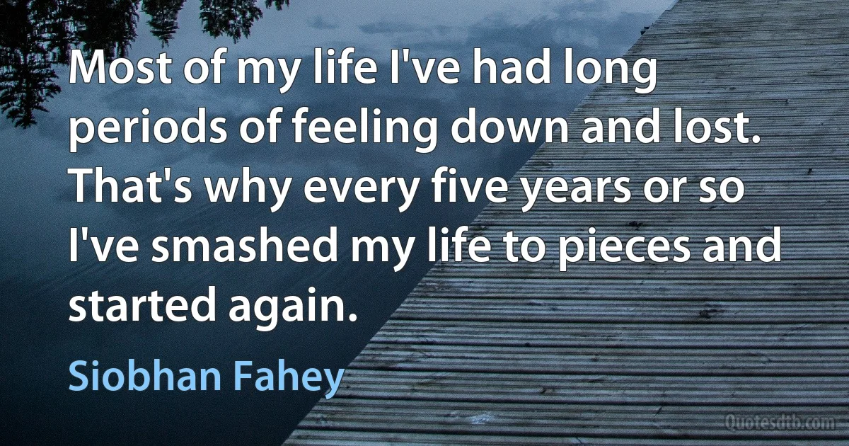 Most of my life I've had long periods of feeling down and lost. That's why every five years or so I've smashed my life to pieces and started again. (Siobhan Fahey)