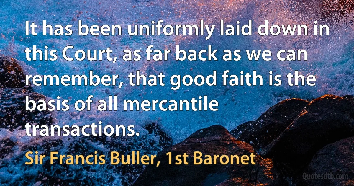 It has been uniformly laid down in this Court, as far back as we can remember, that good faith is the basis of all mercantile transactions. (Sir Francis Buller, 1st Baronet)