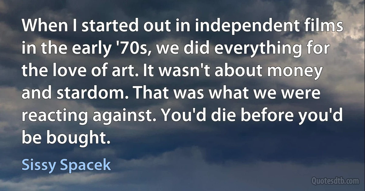 When I started out in independent films in the early '70s, we did everything for the love of art. It wasn't about money and stardom. That was what we were reacting against. You'd die before you'd be bought. (Sissy Spacek)