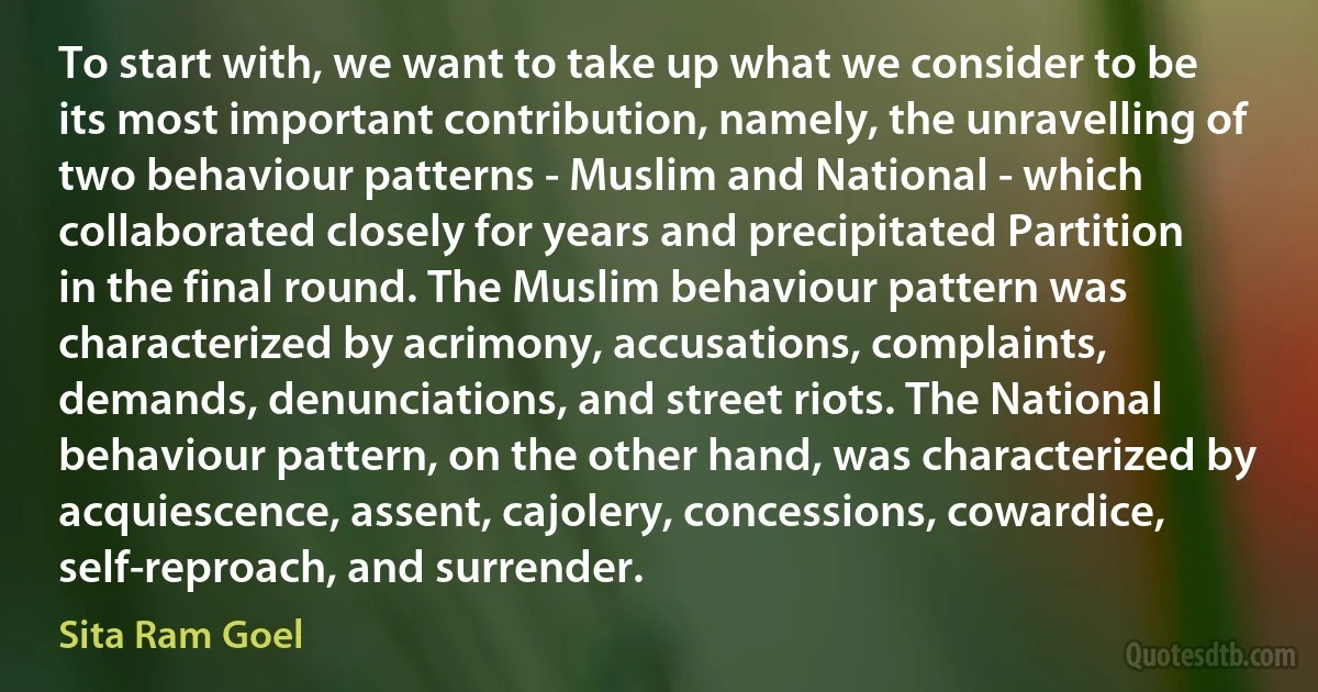 To start with, we want to take up what we consider to be its most important contribution, namely, the unravelling of two behaviour patterns - Muslim and National - which collaborated closely for years and precipitated Partition in the final round. The Muslim behaviour pattern was characterized by acrimony, accusations, complaints, demands, denunciations, and street riots. The National behaviour pattern, on the other hand, was characterized by acquiescence, assent, cajolery, concessions, cowardice, self-reproach, and surrender. (Sita Ram Goel)