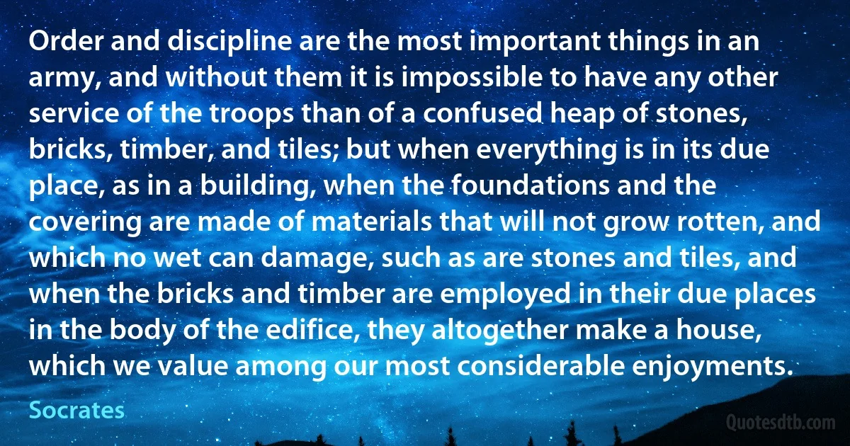 Order and discipline are the most important things in an army, and without them it is impossible to have any other service of the troops than of a confused heap of stones, bricks, timber, and tiles; but when everything is in its due place, as in a building, when the foundations and the covering are made of materials that will not grow rotten, and which no wet can damage, such as are stones and tiles, and when the bricks and timber are employed in their due places in the body of the edifice, they altogether make a house, which we value among our most considerable enjoyments. (Socrates)