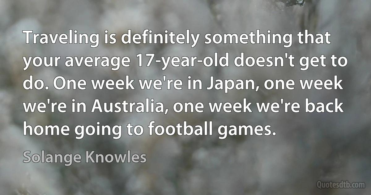 Traveling is definitely something that your average 17-year-old doesn't get to do. One week we're in Japan, one week we're in Australia, one week we're back home going to football games. (Solange Knowles)