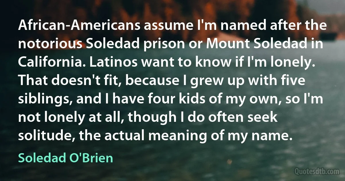 African-Americans assume I'm named after the notorious Soledad prison or Mount Soledad in California. Latinos want to know if I'm lonely. That doesn't fit, because I grew up with five siblings, and I have four kids of my own, so I'm not lonely at all, though I do often seek solitude, the actual meaning of my name. (Soledad O'Brien)