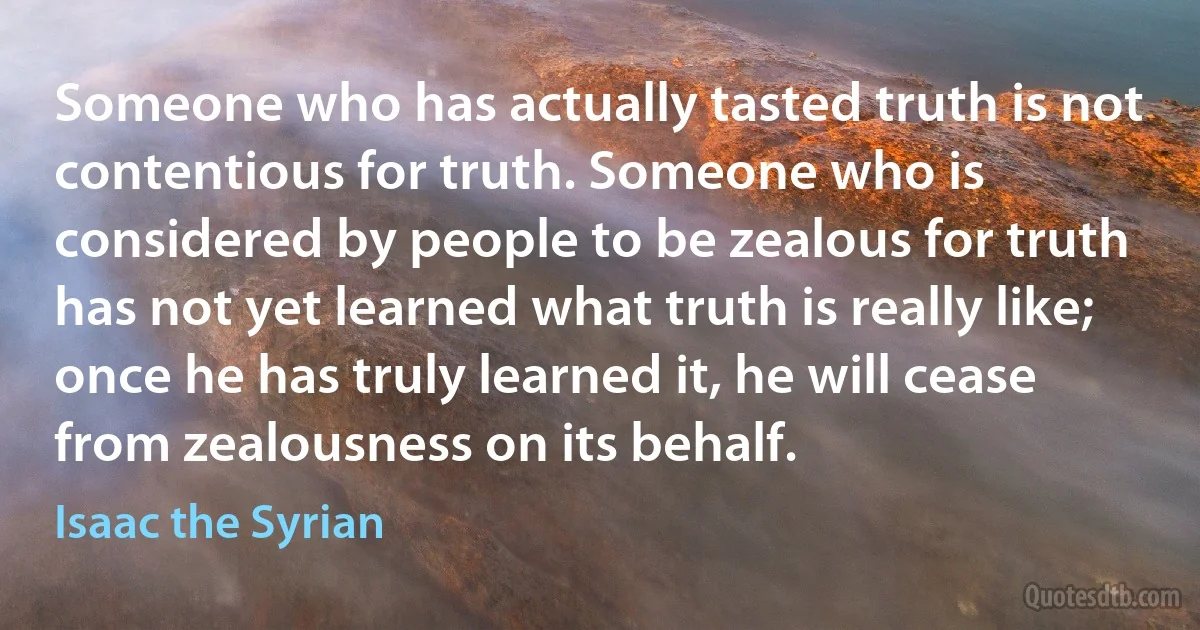 Someone who has actually tasted truth is not contentious for truth. Someone who is considered by people to be zealous for truth has not yet learned what truth is really like; once he has truly learned it, he will cease from zealousness on its behalf. (Isaac the Syrian)