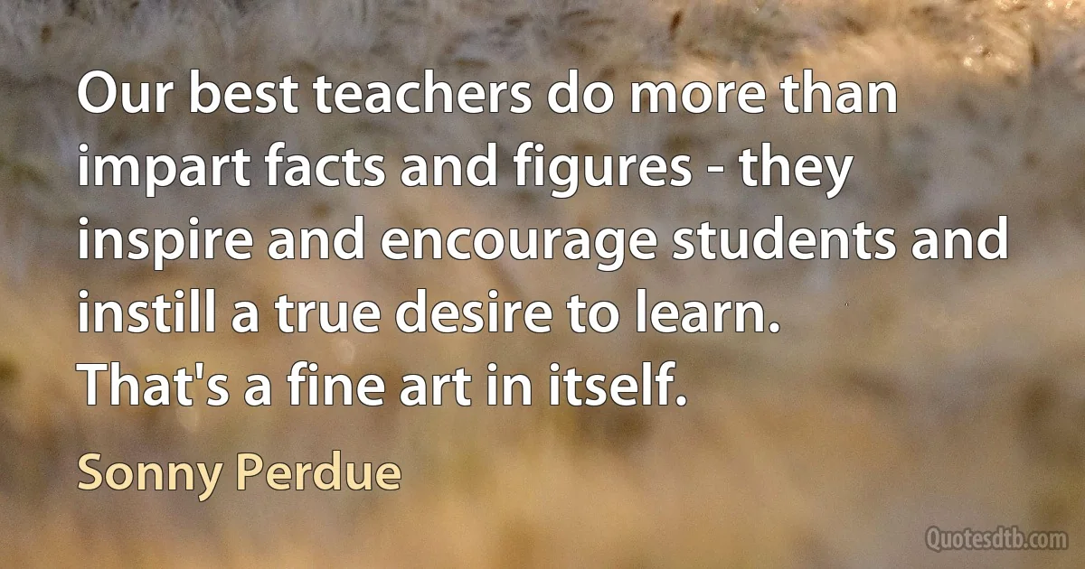 Our best teachers do more than impart facts and figures - they inspire and encourage students and instill a true desire to learn. That's a fine art in itself. (Sonny Perdue)