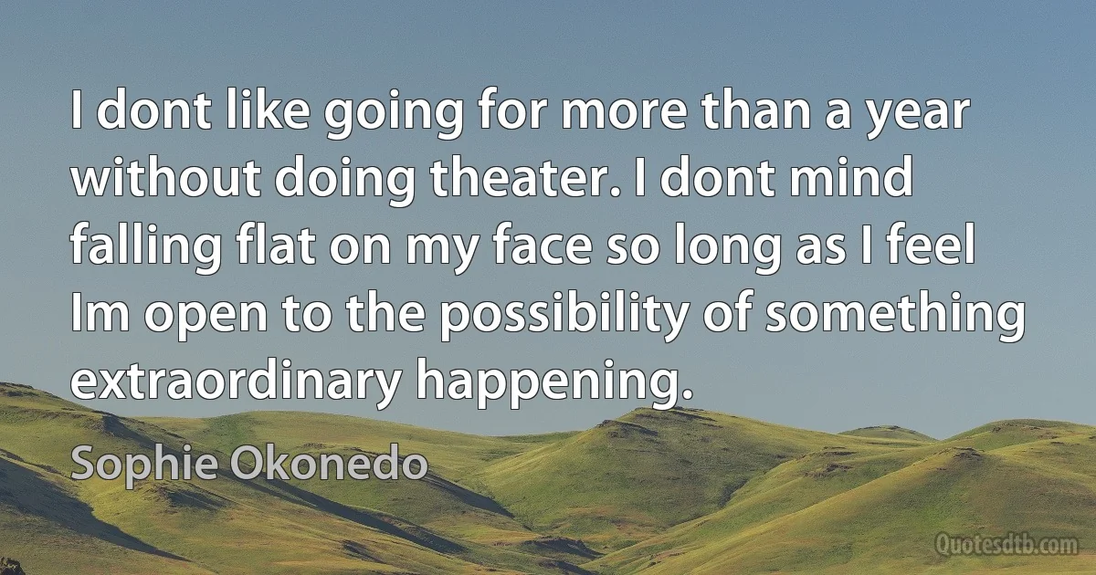 I dont like going for more than a year without doing theater. I dont mind falling flat on my face so long as I feel Im open to the possibility of something extraordinary happening. (Sophie Okonedo)