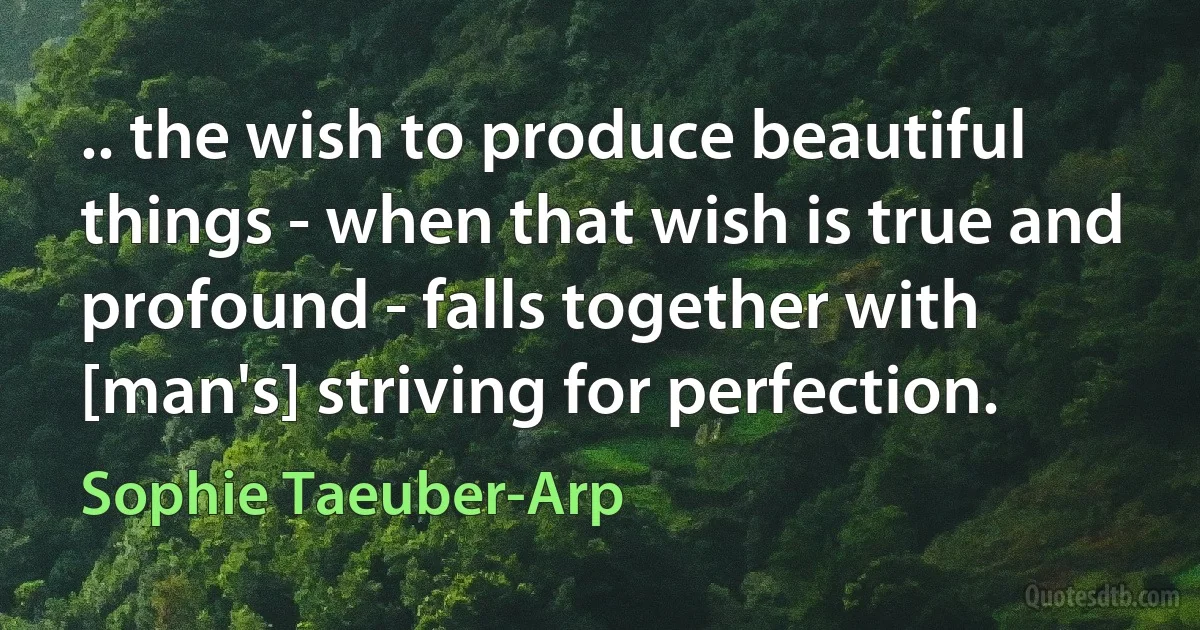 .. the wish to produce beautiful things - when that wish is true and profound - falls together with [man's] striving for perfection. (Sophie Taeuber-Arp)