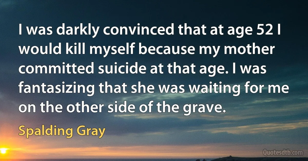 I was darkly convinced that at age 52 I would kill myself because my mother committed suicide at that age. I was fantasizing that she was waiting for me on the other side of the grave. (Spalding Gray)