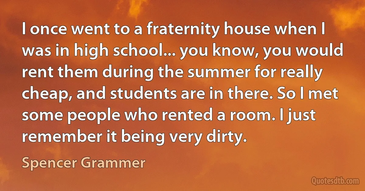 I once went to a fraternity house when I was in high school... you know, you would rent them during the summer for really cheap, and students are in there. So I met some people who rented a room. I just remember it being very dirty. (Spencer Grammer)