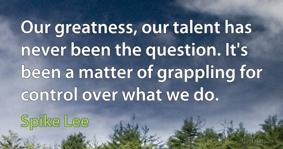 Our greatness, our talent has never been the question. It's been a matter of grappling for control over what we do. (Spike Lee)