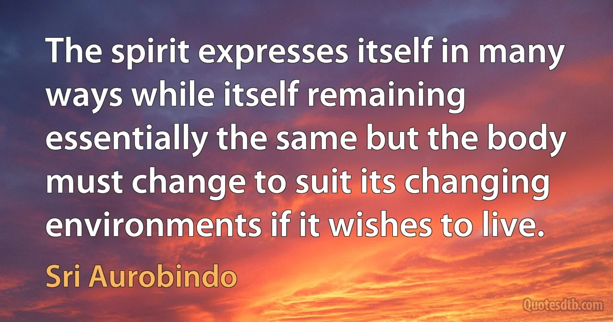 The spirit expresses itself in many ways while itself remaining essentially the same but the body must change to suit its changing environments if it wishes to live. (Sri Aurobindo)