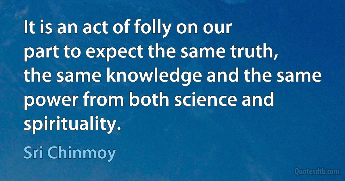 It is an act of folly on our part to expect the same truth, the same knowledge and the same power from both science and spirituality. (Sri Chinmoy)