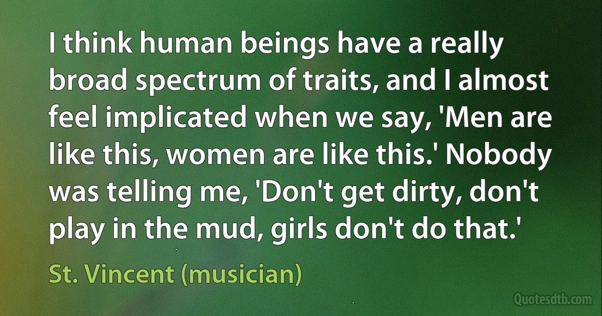 I think human beings have a really broad spectrum of traits, and I almost feel implicated when we say, 'Men are like this, women are like this.' Nobody was telling me, 'Don't get dirty, don't play in the mud, girls don't do that.' (St. Vincent (musician))