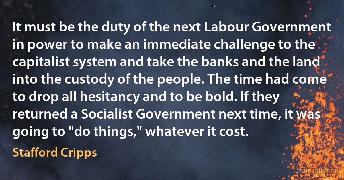 It must be the duty of the next Labour Government in power to make an immediate challenge to the capitalist system and take the banks and the land into the custody of the people. The time had come to drop all hesitancy and to be bold. If they returned a Socialist Government next time, it was going to "do things," whatever it cost. (Stafford Cripps)