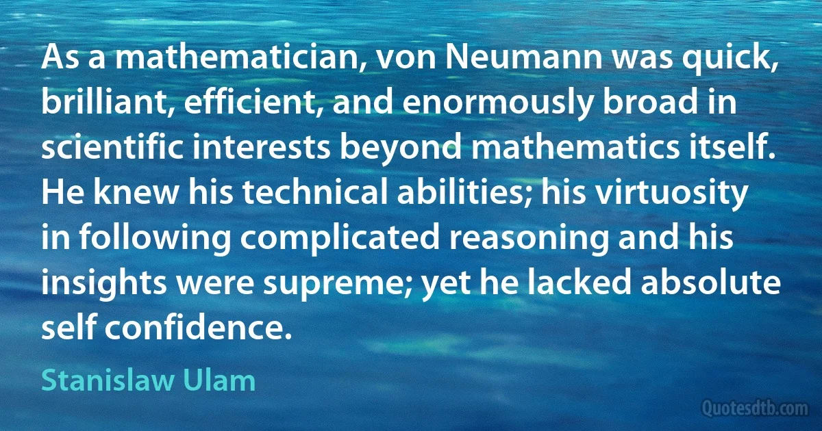 As a mathematician, von Neumann was quick, brilliant, efficient, and enormously broad in scientific interests beyond mathematics itself. He knew his technical abilities; his virtuosity in following complicated reasoning and his insights were supreme; yet he lacked absolute self confidence. (Stanislaw Ulam)