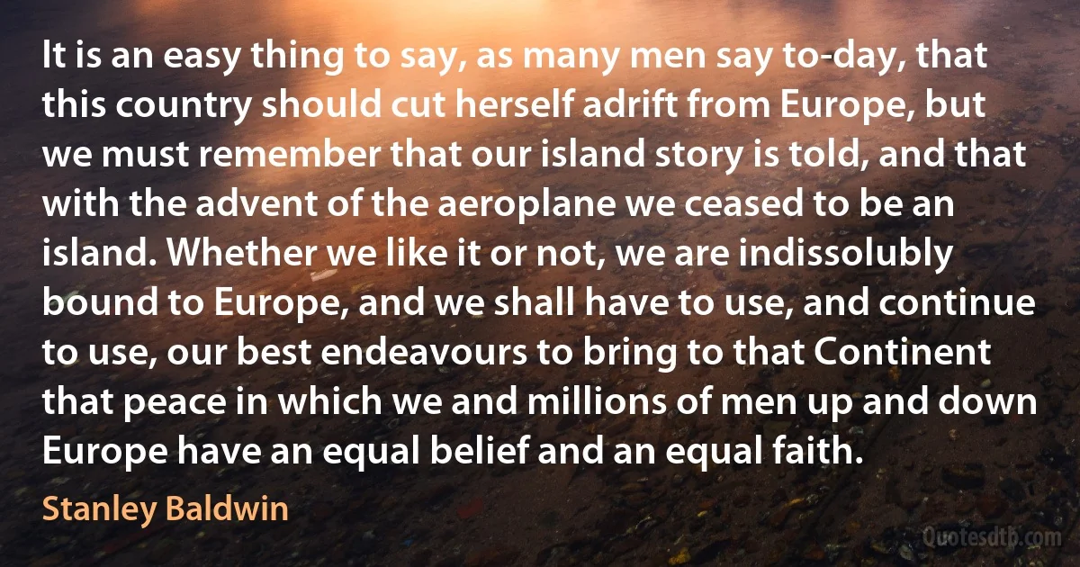 It is an easy thing to say, as many men say to-day, that this country should cut herself adrift from Europe, but we must remember that our island story is told, and that with the advent of the aeroplane we ceased to be an island. Whether we like it or not, we are indissolubly bound to Europe, and we shall have to use, and continue to use, our best endeavours to bring to that Continent that peace in which we and millions of men up and down Europe have an equal belief and an equal faith. (Stanley Baldwin)