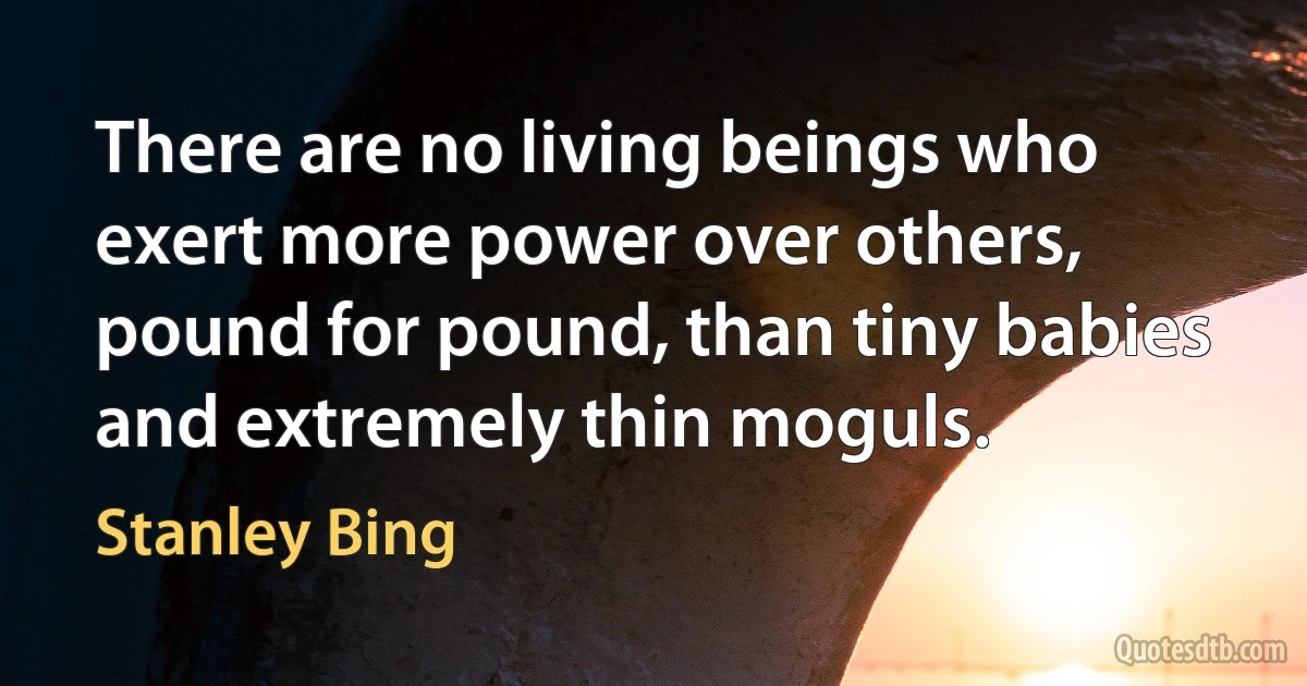 There are no living beings who exert more power over others, pound for pound, than tiny babies and extremely thin moguls. (Stanley Bing)