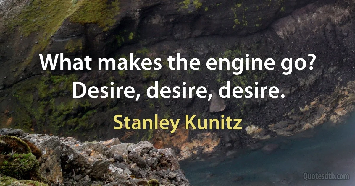 What makes the engine go? Desire, desire, desire. (Stanley Kunitz)