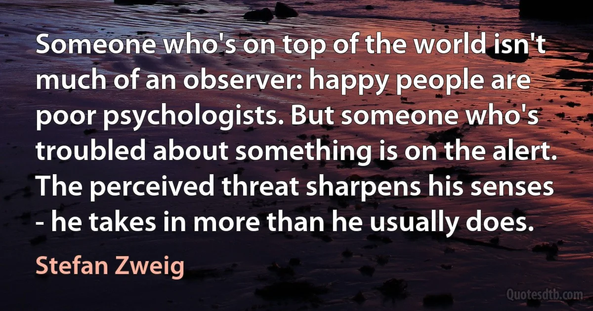 Someone who's on top of the world isn't much of an observer: happy people are poor psychologists. But someone who's troubled about something is on the alert. The perceived threat sharpens his senses - he takes in more than he usually does. (Stefan Zweig)