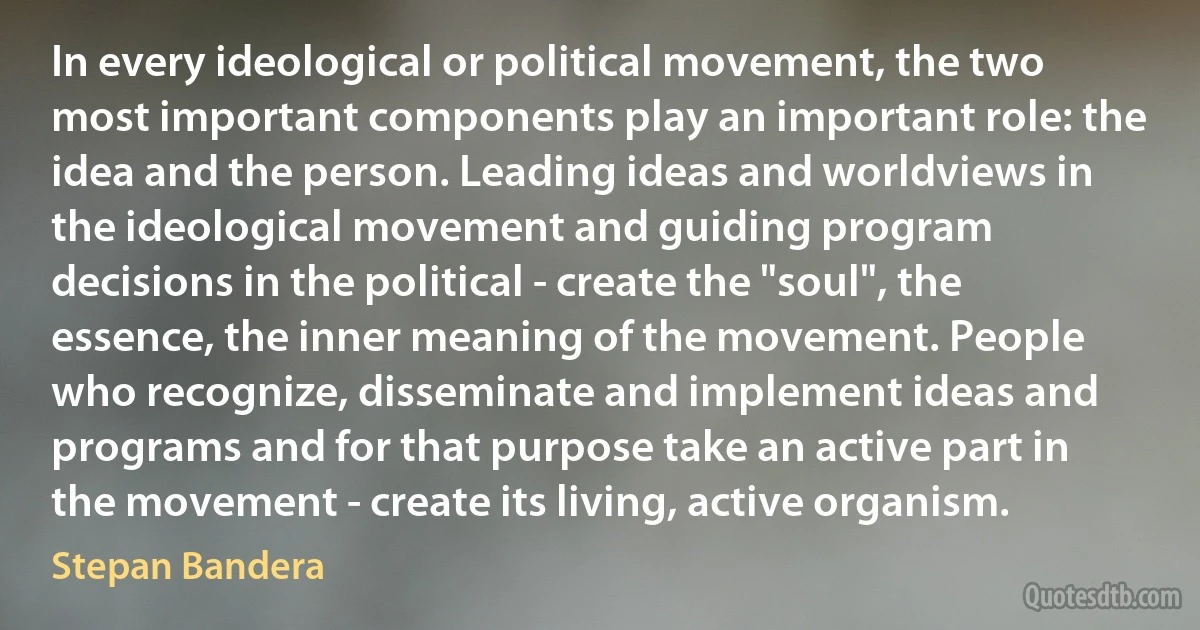 In every ideological or political movement, the two most important components play an important role: the idea and the person. Leading ideas and worldviews in the ideological movement and guiding program decisions in the political - create the "soul", the essence, the inner meaning of the movement. People who recognize, disseminate and implement ideas and programs and for that purpose take an active part in the movement - create its living, active organism. (Stepan Bandera)