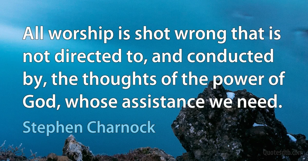 All worship is shot wrong that is not directed to, and conducted by, the thoughts of the power of God, whose assistance we need. (Stephen Charnock)