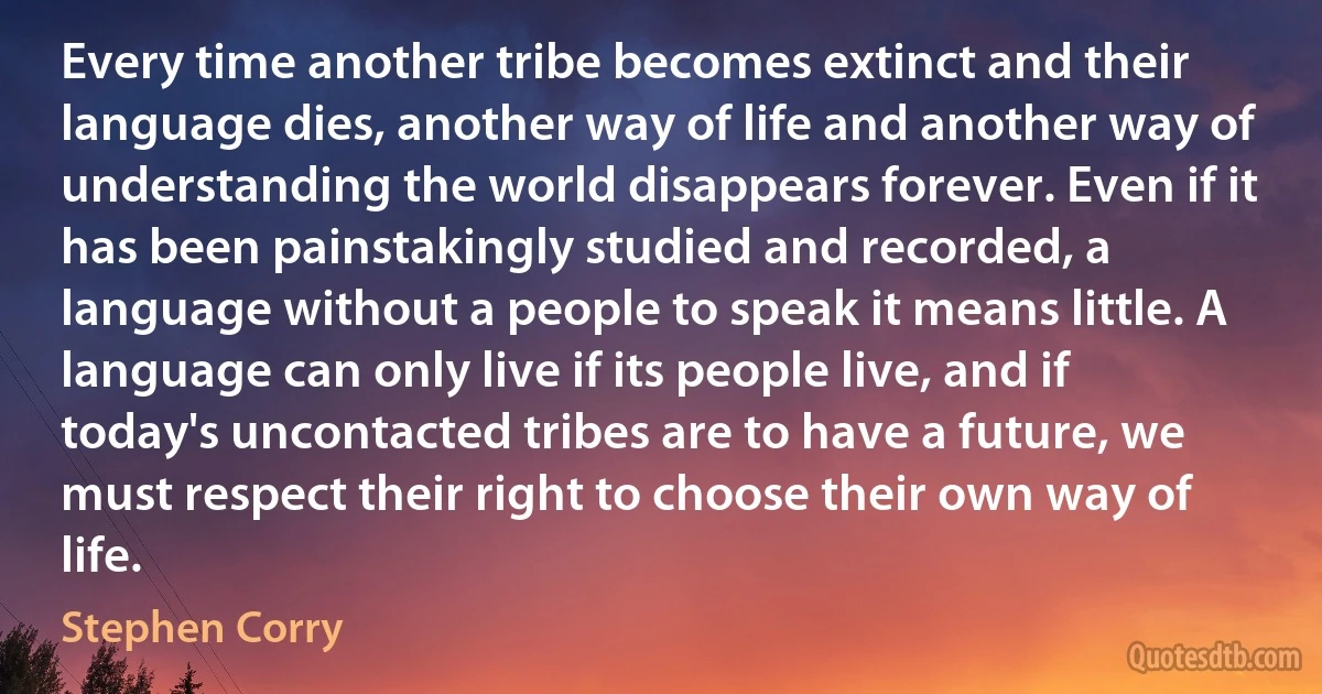 Every time another tribe becomes extinct and their language dies, another way of life and another way of understanding the world disappears forever. Even if it has been painstakingly studied and recorded, a language without a people to speak it means little. A language can only live if its people live, and if today's uncontacted tribes are to have a future, we must respect their right to choose their own way of life. (Stephen Corry)