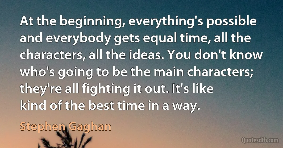 At the beginning, everything's possible and everybody gets equal time, all the characters, all the ideas. You don't know who's going to be the main characters; they're all fighting it out. It's like kind of the best time in a way. (Stephen Gaghan)