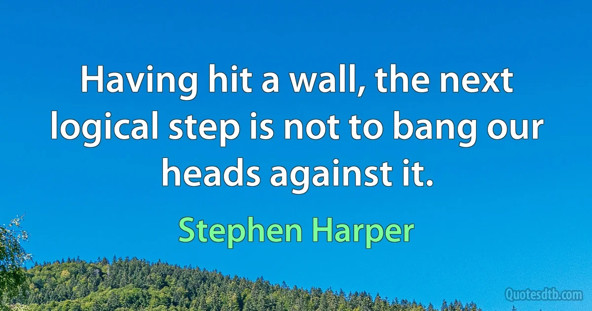 Having hit a wall, the next logical step is not to bang our heads against it. (Stephen Harper)