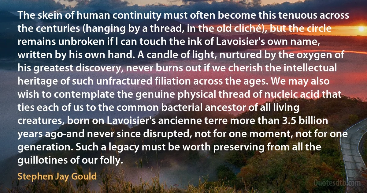 The skein of human continuity must often become this tenuous across the centuries (hanging by a thread, in the old cliché), but the circle remains unbroken if I can touch the ink of Lavoisier's own name, written by his own hand. A candle of light, nurtured by the oxygen of his greatest discovery, never burns out if we cherish the intellectual heritage of such unfractured filiation across the ages. We may also wish to contemplate the genuine physical thread of nucleic acid that ties each of us to the common bacterial ancestor of all living creatures, born on Lavoisier's ancienne terre more than 3.5 billion years ago-and never since disrupted, not for one moment, not for one generation. Such a legacy must be worth preserving from all the guillotines of our folly. (Stephen Jay Gould)