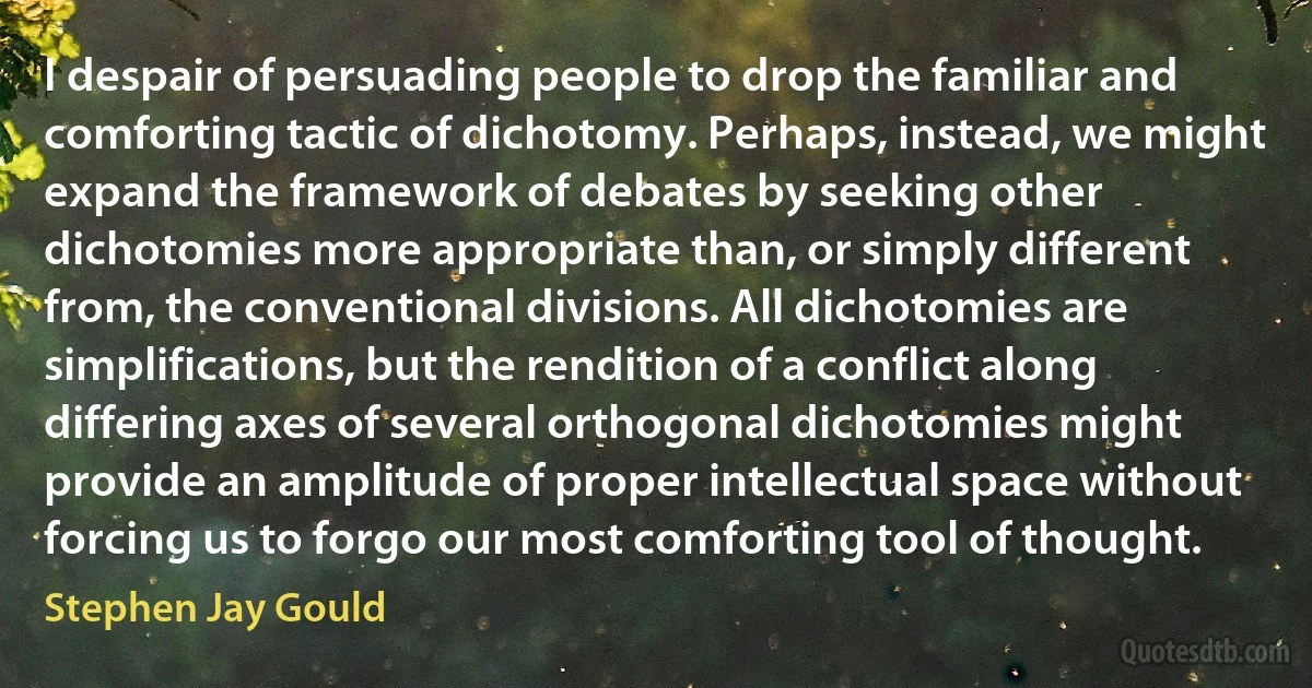 I despair of persuading people to drop the familiar and comforting tactic of dichotomy. Perhaps, instead, we might expand the framework of debates by seeking other dichotomies more appropriate than, or simply different from, the conventional divisions. All dichotomies are simplifications, but the rendition of a conflict along differing axes of several orthogonal dichotomies might provide an amplitude of proper intellectual space without forcing us to forgo our most comforting tool of thought. (Stephen Jay Gould)