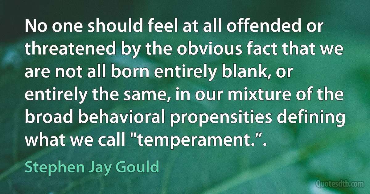 No one should feel at all offended or threatened by the obvious fact that we are not all born entirely blank, or entirely the same, in our mixture of the broad behavioral propensities defining what we call "temperament.”. (Stephen Jay Gould)