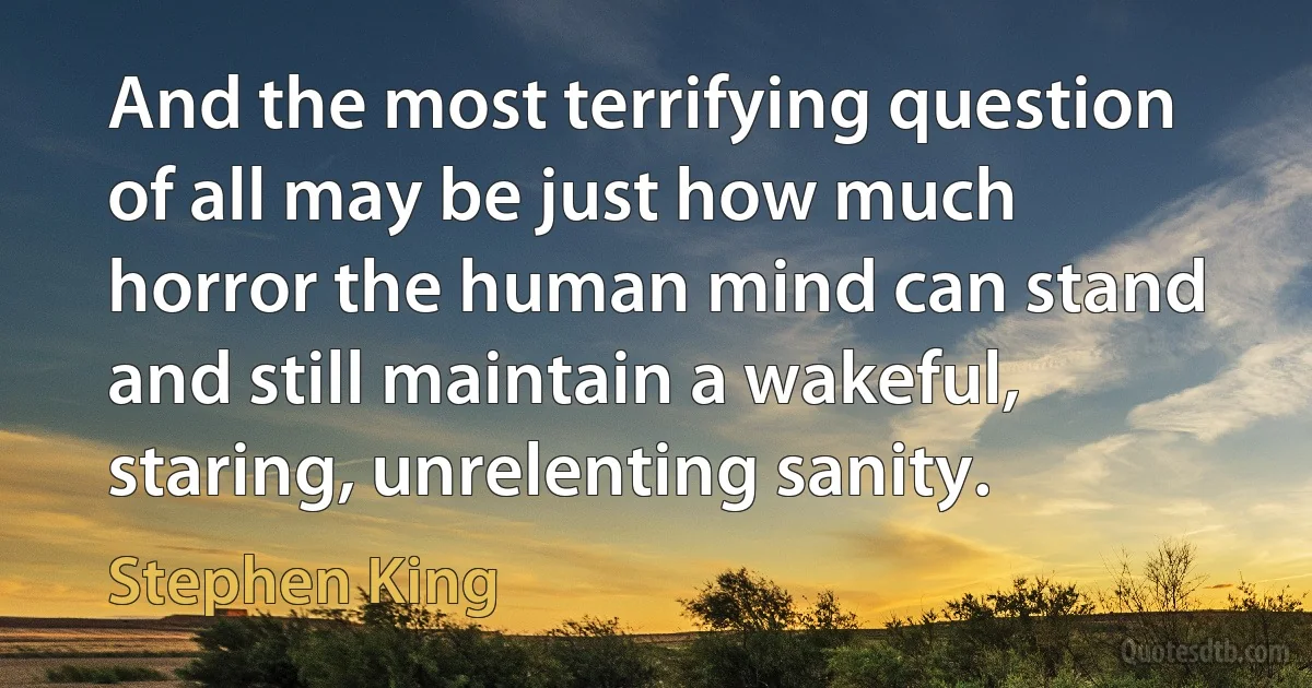 And the most terrifying question of all may be just how much horror the human mind can stand and still maintain a wakeful, staring, unrelenting sanity. (Stephen King)