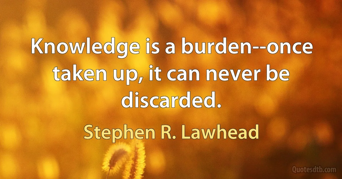 Knowledge is a burden--once taken up, it can never be discarded. (Stephen R. Lawhead)