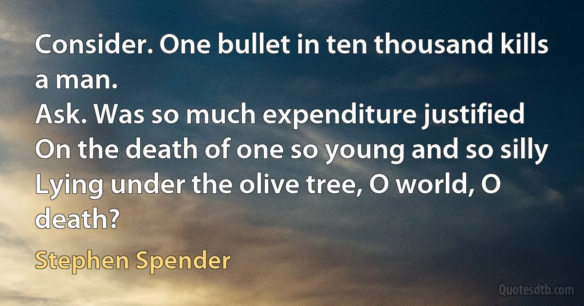 Consider. One bullet in ten thousand kills a man.
Ask. Was so much expenditure justified
On the death of one so young and so silly
Lying under the olive tree, O world, O death? (Stephen Spender)