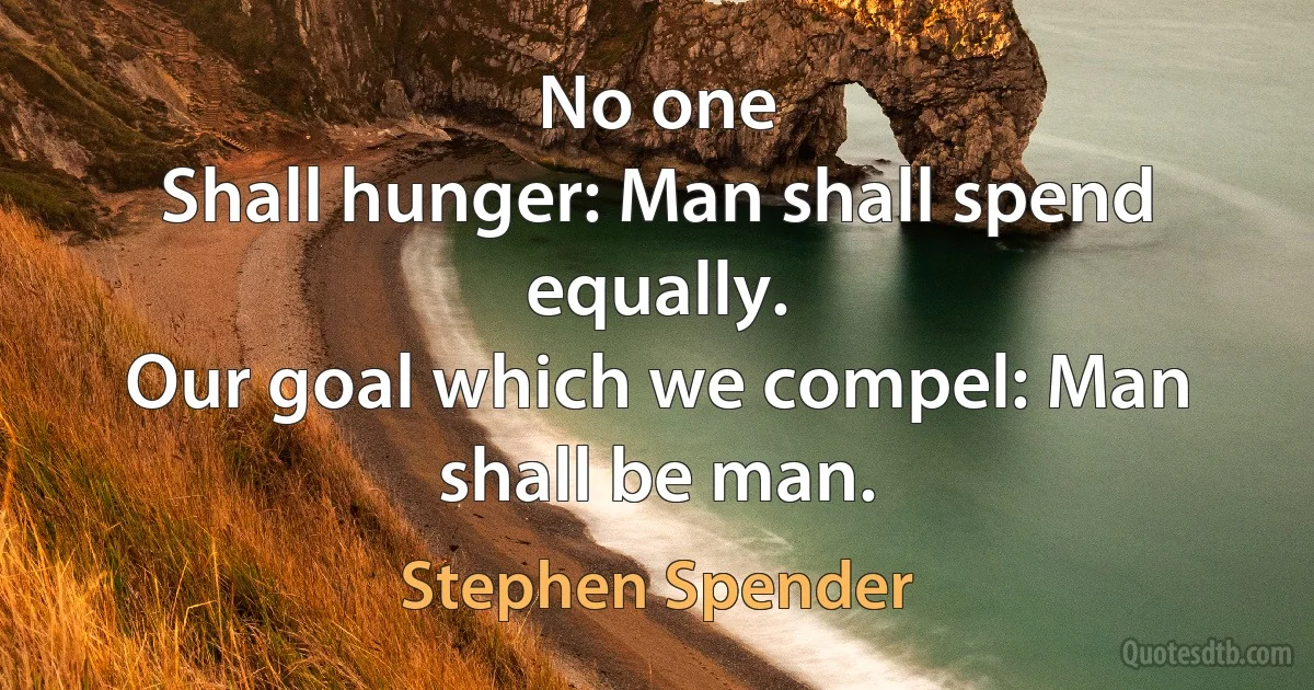 No one
Shall hunger: Man shall spend equally.
Our goal which we compel: Man shall be man. (Stephen Spender)