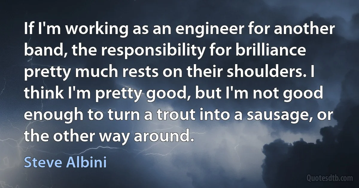 If I'm working as an engineer for another band, the responsibility for brilliance pretty much rests on their shoulders. I think I'm pretty good, but I'm not good enough to turn a trout into a sausage, or the other way around. (Steve Albini)