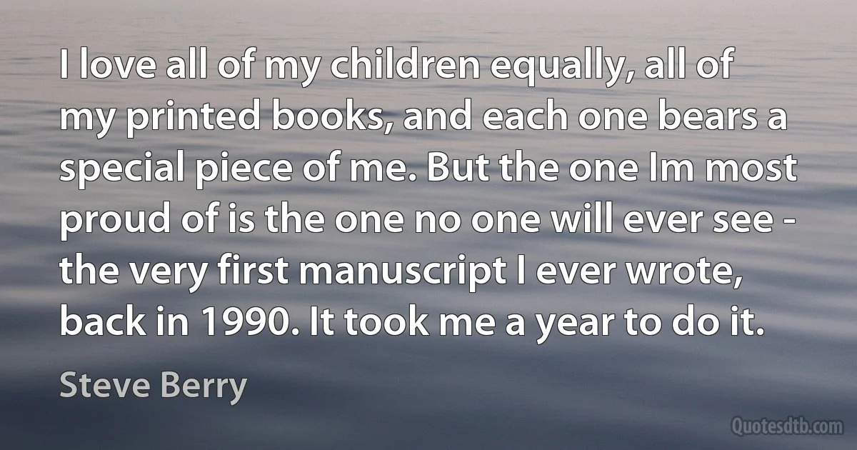 I love all of my children equally, all of my printed books, and each one bears a special piece of me. But the one Im most proud of is the one no one will ever see - the very first manuscript I ever wrote, back in 1990. It took me a year to do it. (Steve Berry)